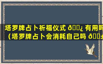 塔罗牌占卜祈福仪式 🌿 有用吗（塔罗牌占卜会消耗自己吗 🐱 ）